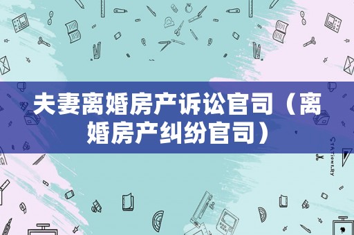夫妻離婚房產訴訟官司（離婚房產糾紛官司）