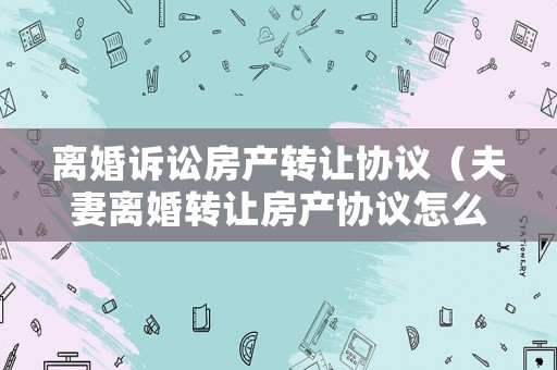 離婚訴訟房產轉讓協議（夫妻離婚轉讓房產協議怎么簽）