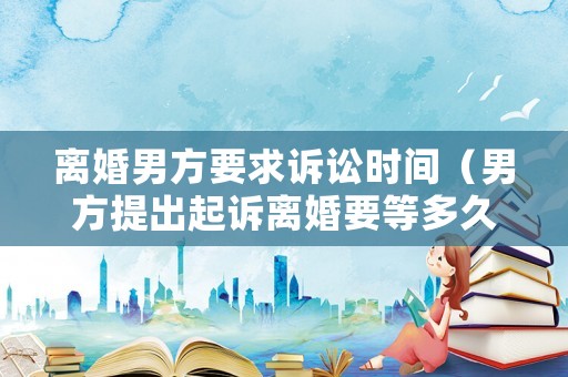 離婚男方要求訴訟時間（男方提出起訴離婚要等多久）