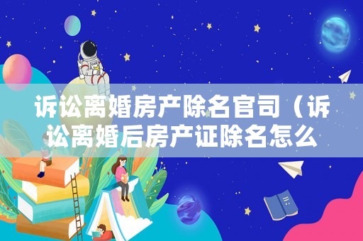 訴訟離婚房產除名官司（訴訟離婚后房產證除名怎么操作）