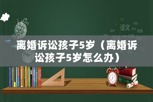 離婚訴訟孩子5歲（離婚訴訟孩子5歲怎么辦）