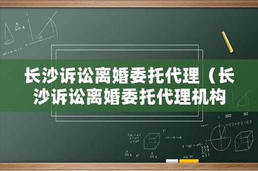長沙訴訟離婚委托代理（長沙訴訟離婚委托代理機構）