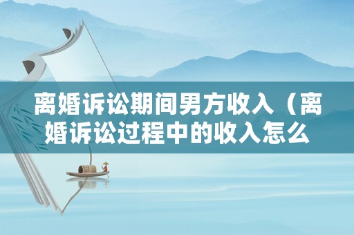 離婚訴訟期間男方收入（離婚訴訟過程中的收入怎么分配）