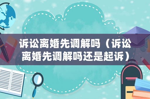 訴訟離婚先調解嗎（訴訟離婚先調解嗎還是起訴）