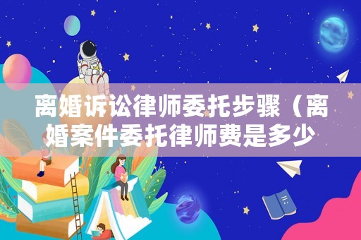 離婚訴訟律師委托步驟（離婚案件委托律師費(fèi)是多少）