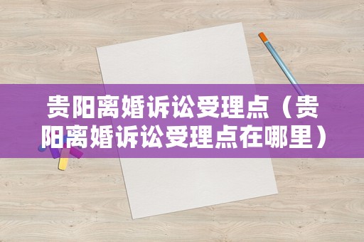 貴陽(yáng)離婚訴訟受理點(diǎn)（貴陽(yáng)離婚訴訟受理點(diǎn)在哪里）