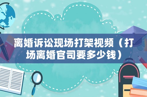 離婚訴訟現場打架視頻（打場離婚官司要多少錢）