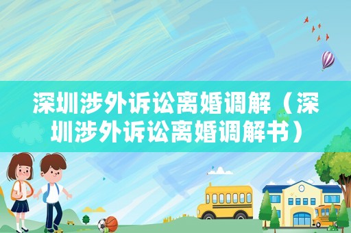 深圳涉外訴訟離婚調(diào)解（深圳涉外訴訟離婚調(diào)解書(shū)）