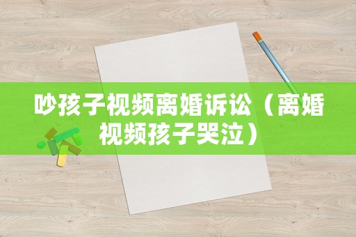 吵孩子視頻離婚訴訟（離婚視頻孩子哭泣）
