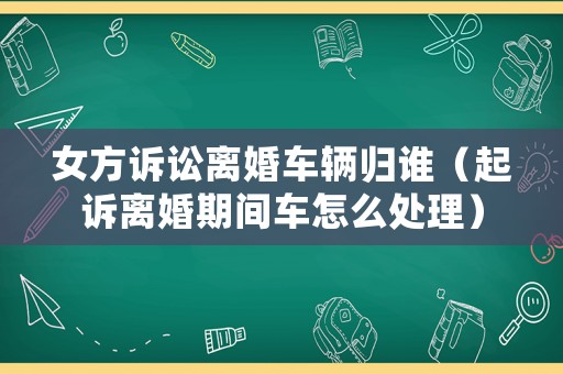女方訴訟離婚車輛歸誰（起訴離婚期間車怎么處理）