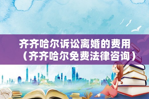 齊齊哈爾訴訟離婚的費用（齊齊哈爾免費法律咨詢）