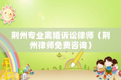 荊州專業離婚訴訟律師（荊州律師免費咨詢）