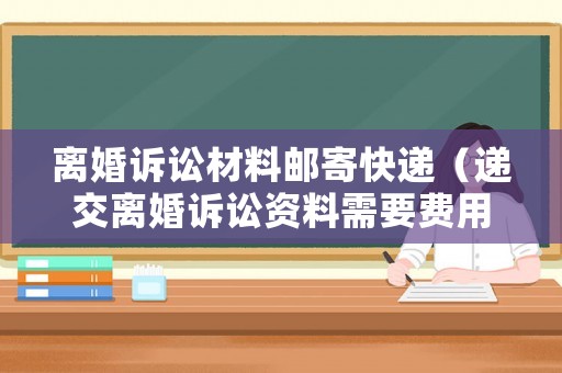 離婚訴訟材料郵寄快遞（遞交離婚訴訟資料需要費用嗎）