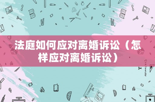 法庭如何應(yīng)對(duì)離婚訴訟（怎樣應(yīng)對(duì)離婚訴訟）