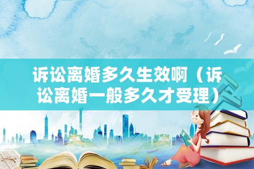 訴訟離婚多久生效啊（訴訟離婚一般多久才受理）