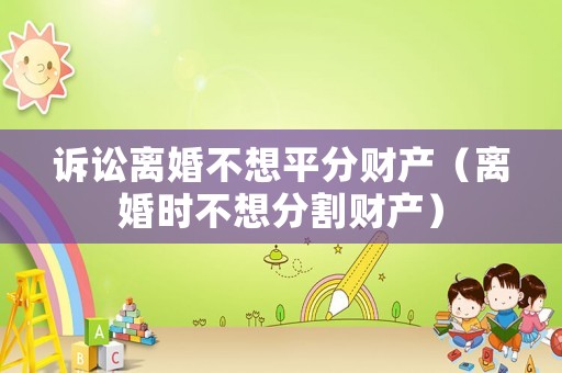 訴訟離婚不想平分財產（離婚時不想分割財產）
