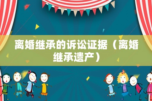 離婚繼承的訴訟證據(jù)（離婚繼承遺產(chǎn)）