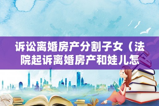 訴訟離婚房產分割子女（法院起訴離婚房產和娃兒怎么判）