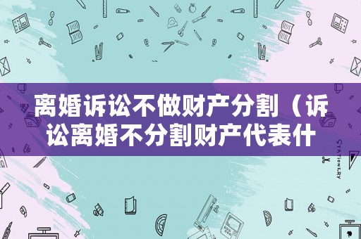 離婚訴訟不做財產(chǎn)分割（訴訟離婚不分割財產(chǎn)代表什么）