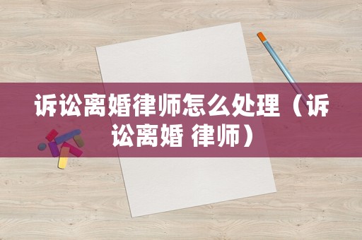 訴訟離婚律師怎么處理（訴訟離婚 律師）