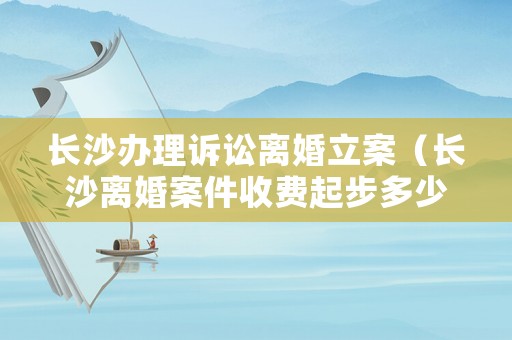 長沙辦理訴訟離婚立案（長沙離婚案件收費起步多少）