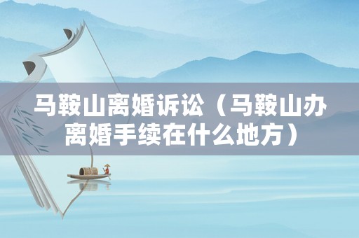 馬鞍山離婚訴訟（馬鞍山辦離婚手續在什么地方）