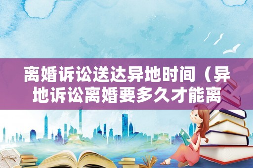 離婚訴訟送達異地時間（異地訴訟離婚要多久才能離婚）