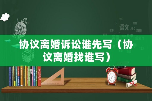 協(xié)議離婚訴訟誰先寫（協(xié)議離婚找誰寫）