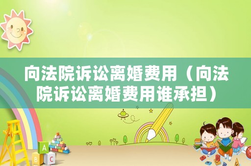 向法院訴訟離婚費用（向法院訴訟離婚費用誰承擔）