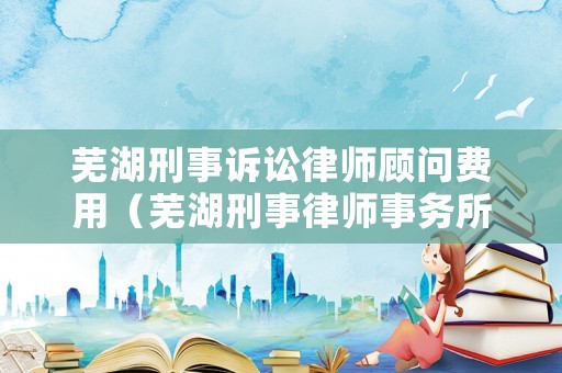 蕪湖刑事訴訟律師顧問費用（蕪湖刑事律師事務所）
