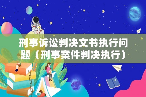 刑事訴訟判決文書執(zhí)行問題（刑事案件判決執(zhí)行）