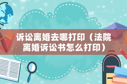 訴訟離婚去哪打印（法院離婚訴訟書怎么打印）