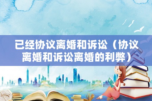 已經(jīng)協(xié)議離婚和訴訟（協(xié)議離婚和訴訟離婚的利弊）