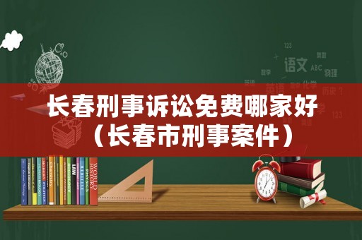 長春刑事訴訟免費哪家好（長春市刑事案件）
