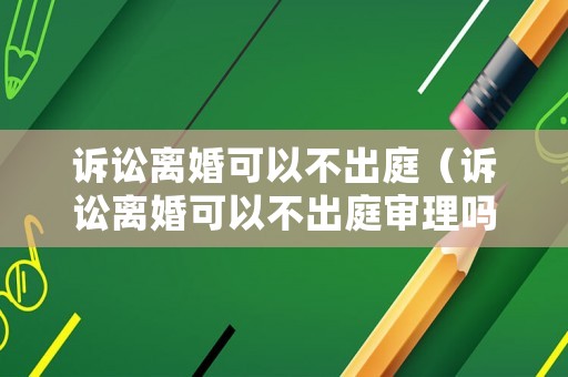 訴訟離婚可以不出庭（訴訟離婚可以不出庭審理嗎）