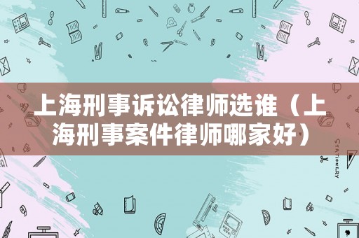 上海刑事訴訟律師選誰（上海刑事案件律師哪家好）