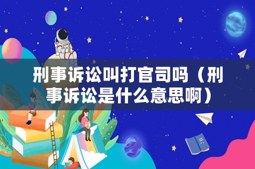刑事訴訟叫打官司嗎（刑事訴訟是什么意思啊）