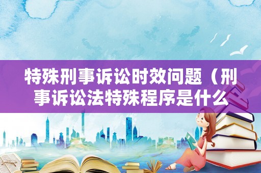 特殊刑事訴訟時效問題（刑事訴訟法特殊程序是什么）