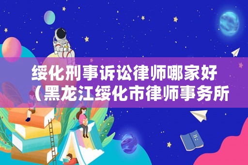 綏化刑事訴訟律師哪家好（黑龍江綏化市律師事務(wù)所排名）