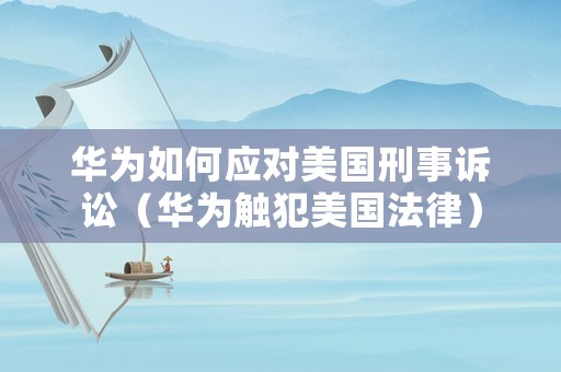 華為如何應對美國刑事訴訟（華為觸犯美國法律）
