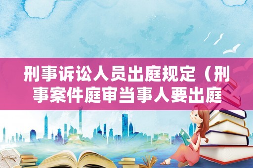 刑事訴訟人員出庭規定（刑事案件庭審當事人要出庭嗎）
