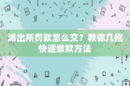 派出所罰款怎么交？教你幾招快速繳款方法