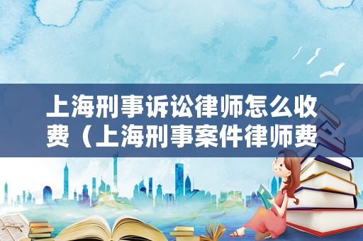 上海刑事訴訟律師怎么收費（上海刑事案件律師費用）