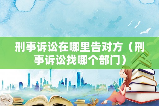刑事訴訟在哪里告對方（刑事訴訟找哪個部門）