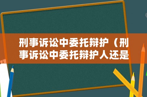 刑事訴訟中委托辯護（刑事訴訟中委托辯護人還是代理人）