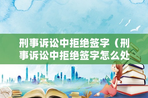 刑事訴訟中拒絕簽字（刑事訴訟中拒絕簽字怎么處理）