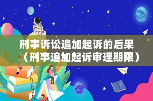 刑事訴訟追加起訴的后果（刑事追加起訴審理期限）