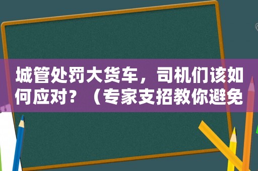 城管處罰大貨車，司機們該如何應對？（專家支招教你避免罰款）