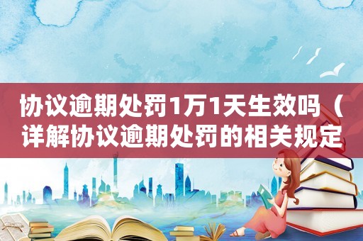 協議逾期處罰1萬1天生效嗎（詳解協議逾期處罰的相關規定）
