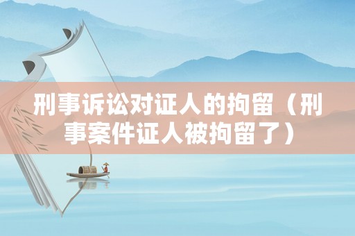 刑事訴訟對證人的拘留（刑事案件證人被拘留了）